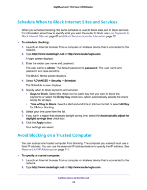 Page 64Control Access to the Internet 
64 Nighthawk AC1750 Smart WiFi Router 
Schedule When to Block Internet Sites and Services
When you schedule blocking, the same schedule is used to block sites and to block services. 
For information about how to specify what you want the router to block, see 
Use Keywords to 
Block Internet Sites on page 60 and Block Services from the Internet on page 62.
To schedule blocking:
1. Launch an Internet browser from a computer or wireless device that is connected to the...