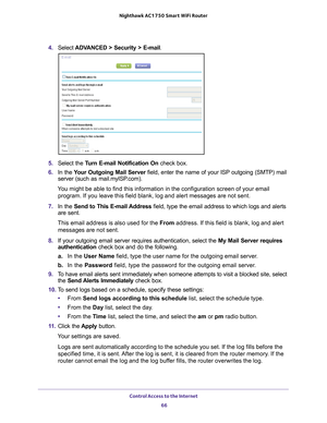 Page 66Control Access to the Internet 66
Nighthawk AC1750
 Smart  WiFi Router 
4. Select  ADVANCED > Security >  E-mail.
5. Select the  Turn E-mail Notification On  check box.
6.  In the  Y
our Outgoing Mail Server  field, enter the name of your ISP outgoing (SMTP) mail 
server (such as mail.myISP.com). 
You might be able to find this information in the configuration screen of\
 your email  program. If you leave this field blank, log and alert messages are not s\
ent.
7.  In the Send to This E-mail 
 Address...