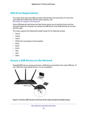 Page 68Share USB Drives Attached to the Router 68
Nighthawk AC1750
 Smart  WiFi Router 
USB Drive Requirements
The router works with most USB-compliant external flash and hard drives.\
 For the most 
up-to-date list of USB drives that the router supports, visit 
http://kbserver.netgear.com/readyshare .
Some USB external hard drives and flash drives require you to load the d\
rivers onto the 
computer before the computer can access the USB device. Such USB devices\
 do not work 
with the router

.
The router...