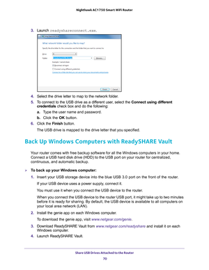 Page 70Share USB Drives Attached to the Router 70
Nighthawk AC1750
 Smart  WiFi Router 
3. Launch  readyshareconnect.exe.
4. Select the drive letter to map to the network folder.
5.  T
o connect to the USB drive as a different user, select the  Connect using different 
credentials check box and do the following:
a. T
ype the user name and password.
b.  Click the OK button.
6.  Click the  Finish button.
The USB drive is mapped to the drive letter that you specified.
Back Up Windows Computers with ReadySHARE...