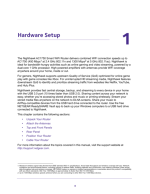 Page 88
1
1.   Hardware Setup
The Nighthawk AC1750 Smart WiFi Router delivers combined WiFi connection speeds up to 
AC1750 (450 Mbps1 at 2.4 GHz 802.11n and 1300 Mbps2 at 5 GHz 802.11ac). Nighthawk is 
ideal for bandwidth-hungry activities such as online gaming and video streaming, powered by a 
dual-core 1 GHz processor. High-powered amplifiers with antennas provide WiFi coverage 
anywhere around your home, inside or out. 
For gamers, Nighthawk supports upstream Quality of Service (QoS) optimized for online...