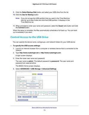 Page 73Share USB Drives Attached to the Router 73
 Nighthawk AC1750
 Smart WiFi Router
9. Click the  Select Backup Disk  button and select your USB drive from the list. 
10.  Click the  Use for Backup button.
Note: If you do not see the USB partition that you want in the Time Machine 
disk list, go to Mac finder and click that USB partition. It displays in\
 the 
Time Machine list.
11.  When prompted to enter your name and password, select the  Guest radio button and click 
the  Connect  button.
When the setup...