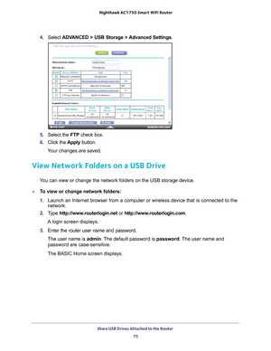 Page 75Share USB Drives Attached to the Router 75
 Nighthawk AC1750
 Smart WiFi Router
4. Select  ADVANCED > USB Storage >  Advanced Settings .
5. Select the FTP  check box.
6.  Click the  Apply button.
Your changes are saved.
View Network Folders on a USB Drive
You can view or change the network folders on the USB storage device.
To view or change network folders:
1.  Launch an Internet browser from a computer or wireless device that is co\
nnected to the 
network.
2.  T
ype  http://www.routerlogin.net  or...