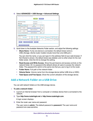 Page 76Share USB Drives Attached to the Router 76
Nighthawk AC1750
 Smart  WiFi Router 
4. Select  ADVANCED > USB Storage >  Advanced Settings .
5. Scroll down to the Available Networks Folder section, and adjust the following settings:
• Share Name. If only one device is connected, the default share name is 
USB_Storage. (Some router models include more than one USB port.)
You can click the name, or you can type it in the address field of your w\
eb browser. If  Not Shared is shown, the default share was...