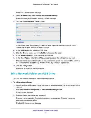 Page 77Share USB Drives Attached to the Router 77
 Nighthawk AC1750
 Smart WiFi Router
The BASIC Home screen displays.
4.  Select  ADV
 ANCED > USB Storage > Advanced Settings .
The USB Storage (Advanced Settings) screen displays.
5.  Click the  Create Network Folder  button.
If this screen does not display, your web browser might be blocking pop-ups. If it is, 
change the browser settings to allow pop-ups. 
6.  In the USB Device list, select the USB drive.
7.  Click the  Browse button and in the Folder field,...