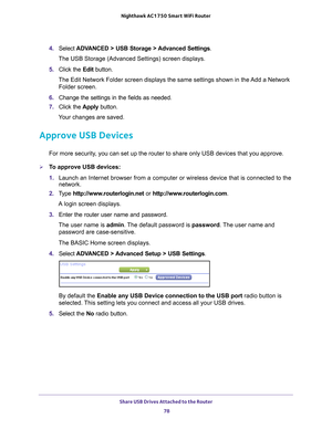 Page 78Share USB Drives Attached to the Router 78
Nighthawk AC1750
 Smart  WiFi Router 
4. Select  ADVANCED > USB Storage > Advanced Settings .
The USB Storage (Advanced Settings) screen displays.
5.  Click the  Edit button.
The Edit Network Folder screen displays the same settings shown in the Add a Network  Folder screen.
6.  Change the settings in the fields as needed.
7.  Click the  Apply button.
Your changes are saved.
Approve USB Devices
For more security, you can set up the router to share only USB...