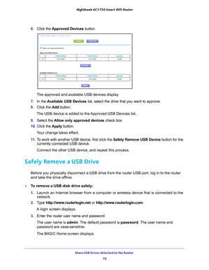 Page 79Share USB Drives Attached to the Router 79
 Nighthawk AC1750
 Smart WiFi Router
6. Click the  Approved Devices button. 
The approved and available USB devices display. 
7.  In the  A
 vailable USB Devices list, select the drive that you want to approve.
8.  Click the  Add button.
The USB device is added to the Approved USB Devices list.
9.  Select the  Allow only approved devices  check box.
10.  Click the  Apply button.
Your change takes effect.
11.  T
o work with another USB device, first click the...