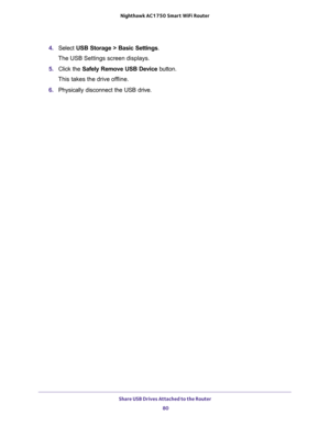 Page 80Share USB Drives Attached to the Router 
80 Nighthawk AC1750 Smart WiFi Router 
4. Select USB Storage > Basic Settings.
The USB Settings screen displays.
5. Click the Safely Remove USB Device button. 
This takes the drive offline.
6. Physically disconnect the USB drive. 