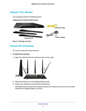 Page 9Hardware Setup 9
 Nighthawk AC1750
 Smart WiFi Router
Unpack Your Router
Your package contains the following items.
Nighthawk AC1750 Smart WiFi Router 
Antennas (3) Ethernet cable
Power adapter
Figure 1. Package contents
Attach the Antennas
The router comes with three antennas.
To attach the antennas:
1.  Align the antennas with the antenna posts on the router.
2. Attach the antennas on the threaded antenna posts.
3.  Position the antennas for the best WiFi performance.
NETGEAR recommends that the...