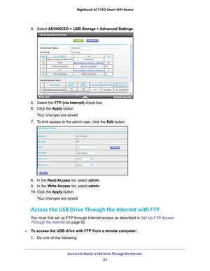 Page 83Access the Router’s USB Drive Through the Internet 83
 Nighthawk AC1750
 Smart WiFi Router
4. Select  ADVANCED > USB Storage >  Advanced Settings .
5. Select the FTP (via Internet) check box.
6.  Click the  Apply button.
Your changes are saved.
7.  T
o limit access to the admin user, click the  Edit button.
8. In the Read Access  list, select admin.
9.  In the W
 rite Access list, select admin.
10.  Click the  Apply button.
Your changes are saved.
Access the USB Drive Through the Internet with FTP
You...