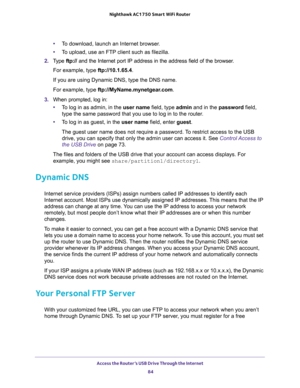 Page 84Access the Router’s USB Drive Through the Internet 
84 Nighthawk AC1750 Smart WiFi Router 
•To download, launch an Internet browser.
•To upload, use an FTP client such as filezilla.
2. Type ftp:// and the Internet port IP address in the address field of the browser. 
For example, type ftp://10.1.65.4. 
If you are using Dynamic DNS, type the DNS name.
For example, type ftp://MyName.mynetgear.com.
3. When prompted, log in:
•To log in as admin, in the user name field, type admin and in the password field,...