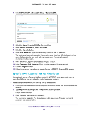 Page 86Access the Router’s USB Drive Through the Internet 86
Nighthawk AC1750
 Smart  WiFi Router 
4. Select  ADVANCED > Advanced Settings > Dynamic DNS .
5. Select the  Use a Dynamic DNS Service  check box.
6.  In the Service Provider  list, select NETGEAR.
7.  Select the  No radio button.
8.  In the Host Name  field, type the name that you want to use for your URL.
The host name is sometimes called the domain name. Your free URL includes the host  name that you specify
 , and ends with mynetgear.com. For...