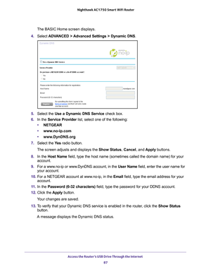 Page 87Access the Router’s USB Drive Through the Internet 87
 Nighthawk AC1750
 Smart WiFi Router
The BASIC Home screen displays.
4.  Select  ADV
 ANCED > Advanced Settings > Dynamic DNS .
5. Select the Use a Dynamic DNS Service  check box.
6.  In the Service Provider list, select one of the following:
• NETGEAR
• www
.no-ip.com
•www
.DynDNS.org
7.  Select the  Ye
 s radio button.
The screen adjusts and displays the Show Status , Cancel, and  Apply buttons.
8.  In the Host Name field, type the host name...