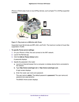 Page 91Use the Router as a Media Server 91
 Nighthawk AC1750
 Smart WiFi Router
iPhone or iPad to play music on any AirPlay devices, such as Apple TV or AirPlay-supported 
receivers. 
Figure 11. Play music on a USB drive with iTunes
Supported music file formats are MP3, AAC, and FLAC. The maximum number of music files 
supported is 10,000.
To specify iTunes server settings:
1. On your iPhone or iPad, find and connect to the WiFi network.
2.  Launch the Remote app. 
3.  Click the  Add an iT
 unes Library...