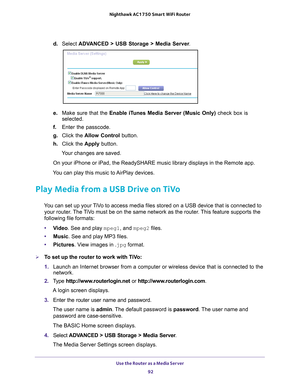 Page 92Use the Router as a Media Server 92
Nighthawk AC1750
 Smart  WiFi Router 
d. Select  ADVANCED > USB Storage > Media Server .
e. Make sure that the Enable iTunes Media Server (Music Only)  check box is 
selected.
f.  Enter the passcode.
g.  Click the  Allow Control  button.
h.  Click the  Apply button.
Your changes are saved.
On your iPhone or iPad, the ReadySHARE music library displays in the Rem\
ote app. 
You can play this music to AirPlay devices. 
Play Media from a USB Drive on TiVo
You can set up...