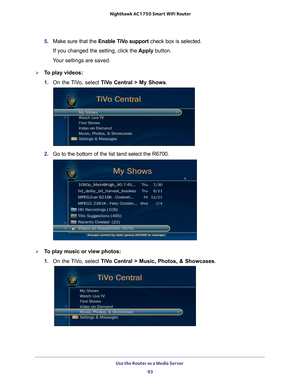 Page 93Use the Router as a Media Server 93
 Nighthawk AC1750
 Smart WiFi Router
5. Make sure that the  Enable TiVo support  check box is selected.
If you changed the setting, click the  Apply button.
Your settings are saved.
To play videos:
1.  On the 
 TiVo, select  TiVo Central > My Shows .
2. Go to the bottom of the list tand select the R6700.
To play music or view photos:
1. On the 
 TiVo, select  TiVo Central > Music, Photos, & Showcases . 