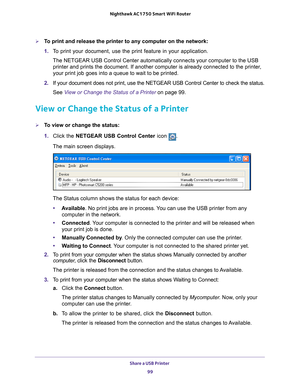 Page 99Share a USB Printer 99
 Nighthawk AC1750
 Smart WiFi Router
To print and release the printer to any computer on the network:
1. T
o print your document, use the print feature in your application.
The NETGEAR USB Control Center automatically connects your computer to t\
he USB printer and prints the document. If another computer is already connecte\
d to the printer
 , 
your print job goes into a queue to wait to be printed.
2.  If your document does not print, use the NETGEAR USB Control Center to c\...