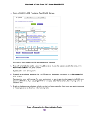 Page 1014.
Select ADVANCED > USB Functions> ReadySHARE Storage. The previous figure shows one USB device attached to the router.
5. To specify a name that is used to access the USB device or devices that are connected to the router, in the
Network/Device Name 
field, enter a name.
By default, the name is readyshare.
6. To specify a name for the workgroup that the USB device or devices are members of, in the Workgroup field,
enter a name

.
By default, the name is Workgroup. The name works only in an operating...