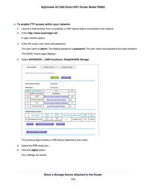 Page 103To enable FTP access within your network:
1.
Launch a web browser from a computer or WiFi device that is connected to the network.
2. Enter http://www.routerlogin.net.
A login window opens.
3. Enter the 
router user name and password.
The user name is admin. The default password is password. The user name and password are case-sensitive.
The BASIC Home page displays.
4. Select 
ADVANCED > USB Functions> ReadySHARE Storage. The previous figure shows a USB device attached to the router
.
5. Select the 
FTP...