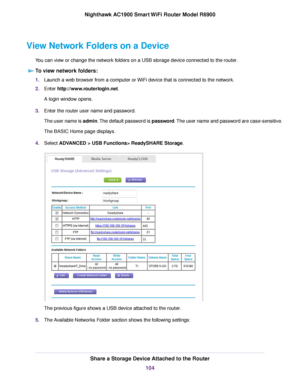 Page 104View Network Folders on a Device
You can view or change the network folders on a USB storage device connected to the router.T
o view network folders: 1.
Launch a web browser from a computer or WiFi device that is connected to the network.
2. Enter 
http://www.routerlogin.net.
A login window opens.
3. Enter the 
router user name and password.
The user name is admin. The default password is password. The user name and password are case-sensitive.
The BASIC Home page displays.
4. Select 
ADVANCED > USB...