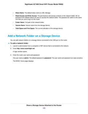 Page 105•
Share Name. The default share name is USB_Storage.
• Read Access and Write Access
. The permissions and access controls on the network folder. All–no
password (the default) allows all users to access the network folder. The password for admin is the same
one that you use to log in to the 
router.
• Folder Name. Full path of the network folder.
• V

olume Name. Volume name from the storage device.
• T

otal Space and Free Space
. The current utilization of the storage device.
Add a Network Folder on a...