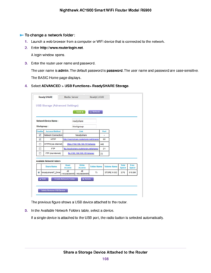 Page 108To change a network folder:
1.
Launch a web browser from a computer or WiFi device that is connected to the network.
2. Enter http://www.routerlogin.net.
A login window opens.
3. Enter the 
router user name and password.
The user name is admin. The default password is password. The user name and password are case-sensitive.
The BASIC Home page displays.
4. Select 
ADVANCED > USB Functions> ReadySHARE Storage. The previous figure shows a USB device attached to the router
.
5. In the Available Network...