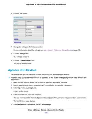 Page 1096.
Click the Edit button. 7.
Change the settings in the fields as needed.
For more information about the settings, see Add a Network Folder on a Storage Device
 on page 105.
8. Clic
k the Apply button.
Y

our settings are saved.
9. Click the 
Close Window button.
The pop-up window closes.
Approve USB Devices For more security, you can set up the 
router to share only USB devices that you approve.
To allow only approved USB devices to connect to the router and specify which USB devices are
appr

oved: 1....