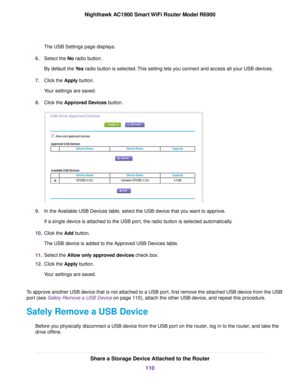 Page 110The USB Settings page displays.
6. Select the No radio button.
By default the 
Yes radio button is selected. This setting lets you connect and access all your USB devices.
7. Click the 
Apply button.
Your settings are saved.
8. Click the 
Approved Devices button. 9.
In the Available USB Devices table, select the USB device that you want to approve.
If a single device is attached to the USB port, the radio button is selected automatically.
10. Click the 
Add button.
The USB de
vice is added to the...