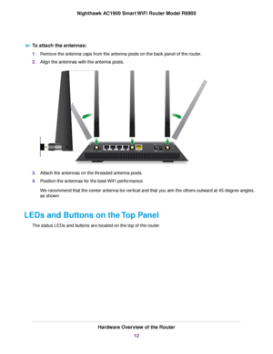 Page 12To attach the antennas:
1.
Remove the antenna caps from the antenna posts on the back panel of the router.
2. Align the antennas with the antenna posts
. 3.
Attach the antennas on the threaded antenna posts.
4. Position the antennas for the best WiFi performance.
We recommend that the center antenna be vertical and that you aim the others outward at 45-degree angles,
as shown.
LEDs and Buttons on the Top Panel The status LEDs and buttons are located on the top of the router
. Hardware Overview of the...