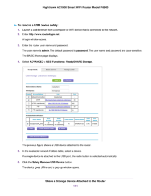 Page 111To remove a USB device safely:
1.
Launch a web browser from a computer or WiFi device that is connected to the network.
2. Enter http://www.routerlogin.net.
A login window opens.
3. Enter the 
router user name and password.
The user name is admin. The default password is password. The user name and password are case-sensitive.
The BASIC Home page displays.
4. Select 
ADVANCED > USB Functions> ReadySHARE Storage. The previous figure shows a USB device attached to the router
.
5. In the Available Network...