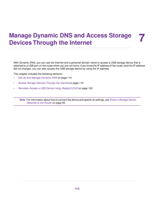 Page 1137
Manage Dynamic DNS and Access Storage
Devices Through the Internet
With Dynamic DNS, you can use the Internet and a personal domain name to access a USB storage device that is
attached to a USB port on the router when you are not home. If you know the IP address of the router (and the IP address
did not change), you can also access the USB storage device by using the IP address.
This chapter includes the following sections:
•Set Up and Manage Dynamic DNS on page 114
• Access Stor
age Devices Through...