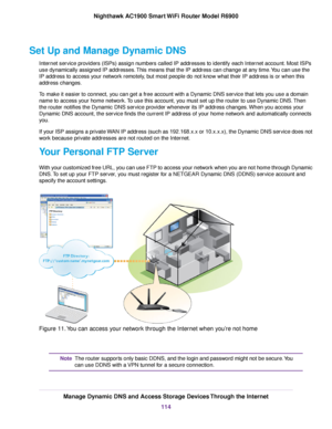 Page 114Set Up and Manage Dynamic DNS
Internet service providers (ISPs) assign numbers called IP addresses to identify each Internet account. Most ISPs
use dynamically assigned IP addresses. This means that the IP address can change at any time. You can use the
IP address to access your network remotely, but most people do not know what their IP address is or when this
address changes.
To make it easier to connect, you can get a free account with a Dynamic DNS service that lets you use a domain
name to access...