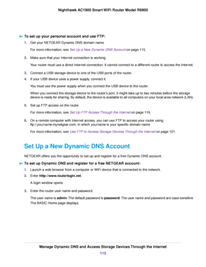 Page 115To set up your personal account and use FTP:
1.
Get your NETGEAR Dynamic DNS domain name.
For more information, see Set Up a New Dynamic DNS Account on page 115.
2. Make sure that your Internet connection is working.
Your 
router must use a direct Internet connection. It cannot connect to a different router to access the Internet.
3. Connect a USB storage device to one of the USB ports of the router
.
4. If your USB device uses a power supply, connect it.
You must use the power supply when you connect...