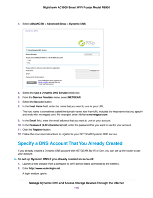 Page 1164.
Select ADVANCED > Advanced Setup > Dynamic DNS. 5.
Select the 
Use a Dynamic DNS Service check box.
6. F
rom the Service Provider menu, select NETGEAR.
7. Select the No radio button.
8. In the 
Host Name field, enter the name that you want to use for your URL.
The host name is sometimes called the domain name. Your free URL includes the host name that you specify
and ends with mynetgear.com. For example, enter MyName.mynetgear.com.
9. In the 
Email field, enter the email address that you want to use...