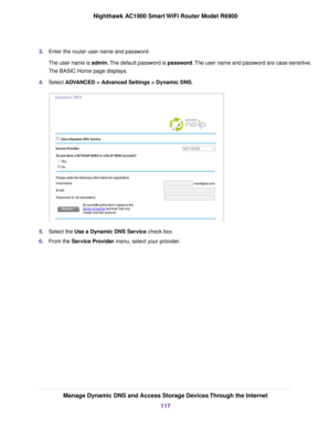 Page 1173.
Enter the router user name and password.
The user name is admin. The default password is password. The user name and password are case-sensitive.
The BASIC Home page displays.
4. Select ADVANCED > Advanced Settings > Dynamic DNS. 5.
Select the 
Use a Dynamic DNS Service check box.
6. F
rom the Service Provider menu, select your provider. Manage Dynamic DNS and Access Storage Devices Through the Internet
117
Nighthawk AC1900 Smart WiFi Router Model R6900 