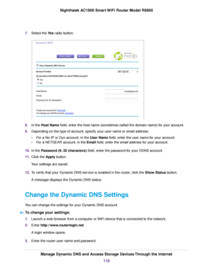 Page 1187.
Select the Yes radio button. 8.
In the 
Host Name field, enter the host name (sometimes called the domain name) for your account.
9. Depending on the type of account, specify your user name or email address:
•For a No-IP or Dyn account, in the 
User Name field, enter the user name for your account.
• F
or a NETGEAR account, in the Email field, enter the email address for your account.
10. In the 
Password (6~32 characters) field, enter the password for your DDNS account.
11. Clic
k the 
Apply button....