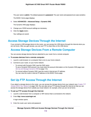 Page 119The user name is admin. The default password is password. The user name and password are case-sensitive.
The BASIC Home page displays.
4. Select ADVANCED > Advanced Setup > Dynamic DNS.
The Dynamic DNS page displa
ys.
5. Change your DDNS account settings as necessary.
6. Click the 
Apply button.
Your settings are saved.
Access Storage Devices Through the Internet If you connect a USB storage device to the router, you can access the USB device through the Internet when you
are not home. After you gain...