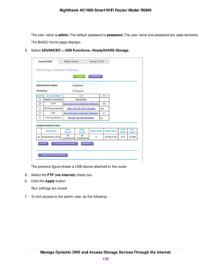 Page 120The user name is admin. The default password is password. The user name and password are case-sensitive.
The BASIC Home page displays.
4. Select ADVANCED > USB Functions> ReadySHARE Storage. The previous figure shows a USB device attached to the router
.
5. Select the 
FTP (via internet) check box.
6. Clic
k the 
Apply button.
Your settings are saved.
7. To limit access to the admin user, do the following: Manage Dynamic DNS and Access Storage Devices Through the Internet
120
Nighthawk AC1900 Smart WiFi...