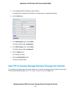 Page 121a.
In the Available Network Folders list, select a device.
If a single device is attached to the USB port, the radio button is selected automatically.
b. Click the Edit button. c.
In the 
Read Access menu, select admin.
The def
ault setting is 
All - no password.
d. In the Write Access menu, select admin.
The def

ault setting is All - no password.
e

. Click the Apply button.
Y

our settings are saved.
f. Click the 
Close Window button.
The pop-up window closes.
Use FTP to Access Storage Devices Through...