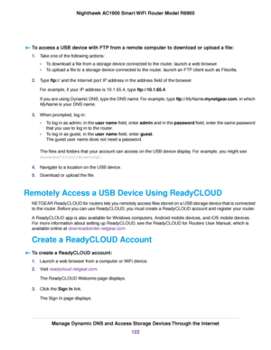 Page 122To access a USB device with FTP from a remote computer to download or upload a file:
1.
Take one of the following actions:
•To download a file from a storage device connected to the router, launch a web browser.
• To upload a file to a storage device connected to the router, launch an FTP client such as Filezilla.
2. Type ftp:// and the Internet port IP address in the address field of the browser.
For example, if your IP address is 10.1.65.4, type ftp://10.1.65.4.
If y

ou are using Dynamic DNS, type the...