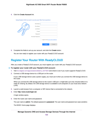 Page 1234.
Click the Create Account link. 5.
Complete the fields to set up your account, and click the 
Create button.
Y
ou are now ready to register your router with your ReadyCLOUD account.
Register Your Router With ReadyCLOUD
After you create a ReadyCLOUD account, you must register your router with your ReadyCLOUD account To register your router with your ReadyCLOUD account: 1.
Visit 
kb.netgear.com/app/answers/detail/a_id/27323/ and check to see if you router supports ReadyCLOUD.
2. Connect a USB stor
age...