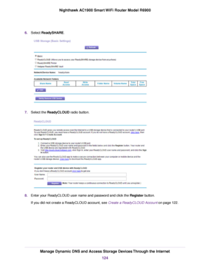 Page 1246.
Select ReadySHARE. 7.
Select the 
ReadyCLOUD radio button. 8.
Enter your ReadyCLOUD user name and password and click the Register button.
If y

ou did not create a ReadyCLOUD account, see 
Create a ReadyCLOUD Account on page 122. Manage Dynamic DNS and Access Storage Devices Through the Internet
124
Nighthawk AC1900 Smart WiFi Router Model R6900 