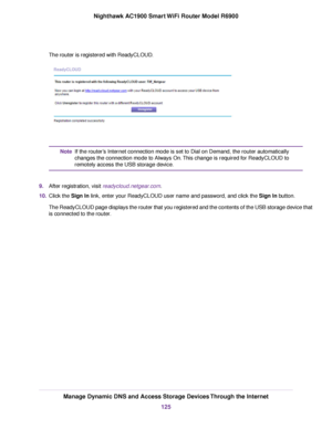 Page 125The router is registered with ReadyCLOUD.
If the router’s Internet connection mode is set to Dial on Demand, the router automatically
changes the connection mode to Always On. This change is required for ReadyCLOUD to
remotely access the USB storage device.
Note
9. After registration, visit readycloud.netgear.com.
10. Click the 
Sign In link, enter your ReadyCLOUD user name and password, and click the Sign In button.
The ReadyCLOUD page displays the router that you registered and the contents of the USB...