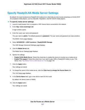 Page 127Specify ReadyDLNA Media Server Settings
By default, the router functions as a ReadyDLNA media server, which lets you view movies and photos on DLNA/UPnP
AV-compliant media players, such as Xbox360, Playstation, and NETGEAR media players.To specify media server settings: 1.
Launch a web browser from a computer or WiFi device that is connected to the network.
2. Enter http://www.routerlogin.net.
A login window opens.
3. Enter the router user name and password.
The user name is admin. The default password...