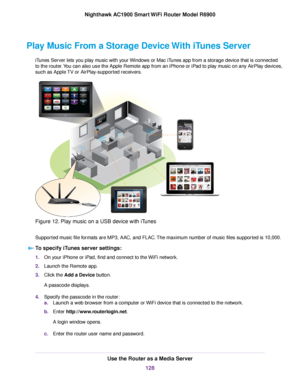 Page 128Play Music From a Storage Device With iTunes Server
iTunes Server lets you play music with your Windows or Mac iTunes app from a storage device that is connected
to the router. You can also use the Apple Remote app from an iPhone or iPad to play music on any AirPlay devices,
such as Apple TV or AirPlay-supported receivers. Figure 12. Play music on a USB device with iTunes
Supported music file formats are MP3, AAC, and FLAC. The maximum number of music files supported is 10,000.
To specify iTunes server...