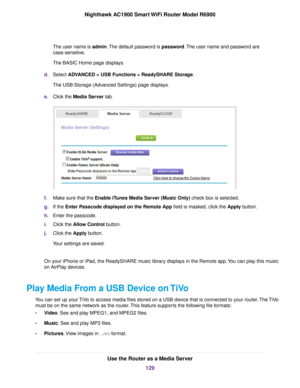 Page 129The user name is admin. The default password is password. The user name and password are
case-sensitive.
The BASIC Home page displays.
d. Select ADVANCED > USB Functions > ReadySHARE Storage
.
The USB Storage (Advanced Settings) page displays.
e. Click the 
Media Server tab. f.
Make sure that the Enable iTunes Media Server (Music Only)
 check box is selected.
g. If the 
Enter Passcode displayed on the Remote App field is masked, click the Apply button.
h. Enter the passcode.
i. Click the 
Allow Control...