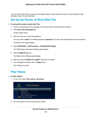 Page 130You can use the TiVo (Series 2 and up) Home Media Option to play photos and music on your Windows or Mac
computer in your TiVo user interface.
Set Up the Router to Work With TiVo
T
o set up the router to work with TiVo: 1.
Launch a web browser from a computer or WiFi device that is connected to the network.
2. Enter 
http://www.routerlogin.net.
A login window opens.
3. Enter the router user name and password.
The user name is admin. The default password is password. The user name and password are...