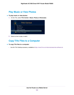 Page 131Play Music or View Photos
To play music or view photos: 1.
On the TiVo, select TiVo Central > Music, Photos, & Showcases. 2.
Select an item to play or watch.
Copy TiVo Files to a Computer To copy TiVo files to a computer: •
Use the TiVo Desktop accessory, available at https://www3.tivo.com/store/accessories-software.do. Use the Router as a Media Server
131
Nighthawk AC1900 Smart WiFi Router Model R6900 