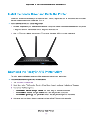 Page 133Install the Printer Driver and Cable the Printer
Some USB printer manufacturers (for example, HP and Lexmark) request that you do not connect the USB cable
until the installation software prompts you to do so.To install the driver and cable the printer: 1.
On each computer on your network that shares the USB printer, install the driver software for the USB printer.
If the printer driver is not installed, contact the printer manufacturer.
2. Use a USB printer cable to connect the USB printer to the router...