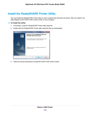 Page 134Install the ReadySHARE Printer Utility
You must install the ReadySHARE Printer utility on each computer that will share the printer. After you install it, the
utility displays as NETGEAR USB Control Center on your computer.To install the utility: 1.
If necessary, unzip the ReadySHARE Printer utility setup file.
2. Double-click the ReadySHARE Printer utility setup file that you downloaded. 3.
Follow the wizard instructions to install NETGEAR USB Control Center. Share a USB Printer
134
Nighthawk AC1900...